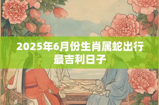 2025年6月份生肖属蛇出行最吉利日子