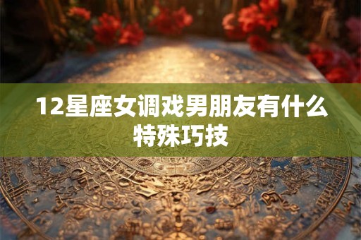 12星座女调戏男朋友有什么特殊巧技