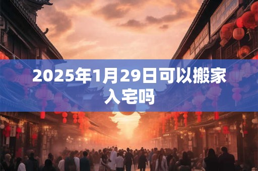 2025年1月29日可以搬家入宅吗