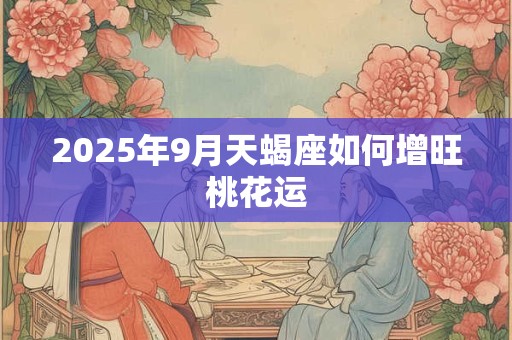 2025年9月天蝎座如何增旺桃花运 2025年9月天蝎座如何增旺桃花运