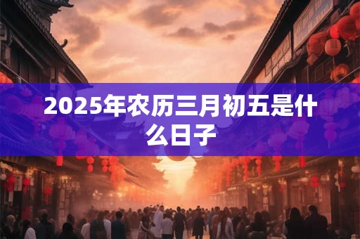 2026年农历三月初五是什么日子 2026年农历三月初五是什么日子
