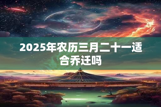 2025年农历三月二十一适合乔迁吗