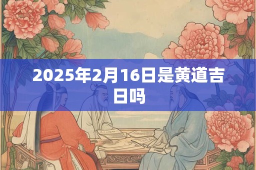 2025年2月16日是黄道吉日吗