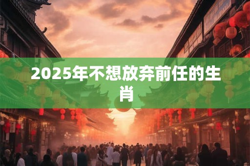2025年不想放弃前任的生肖