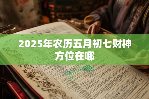 2025年农历五月初七财神方位在哪 2025年农历五月初七财神方位在哪