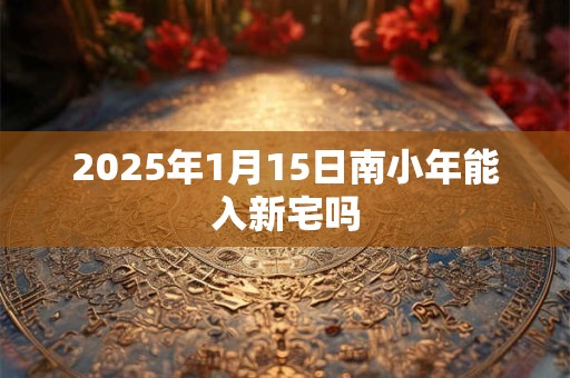 2025年1月15日南小年能入新宅吗