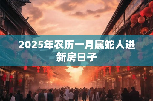 2025年农历一月属蛇人进新房日子