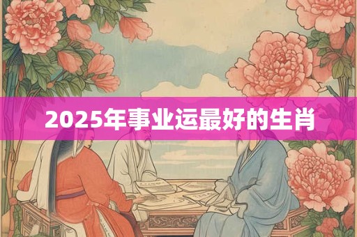 2025年事业运最好的生肖 2025年事业运最好的生肖