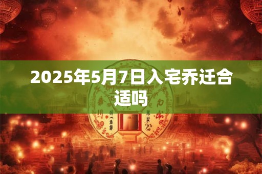 2025年5月7日入宅乔迁合适吗