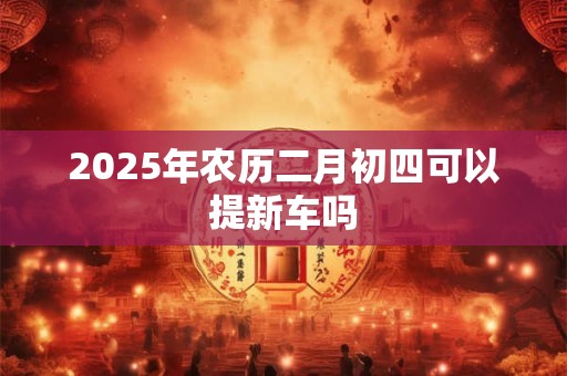 2025年农历二月初四可以提新车吗