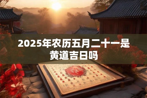 2025年农历五月二十一是黄道吉日吗
