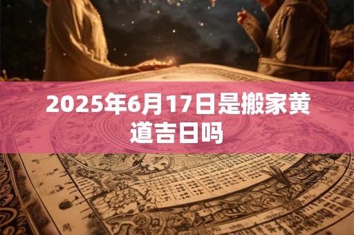 2025年6月17日是搬家黄道吉日吗