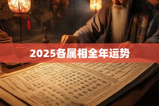 2025各属相全年运势 2025各属相全年运势