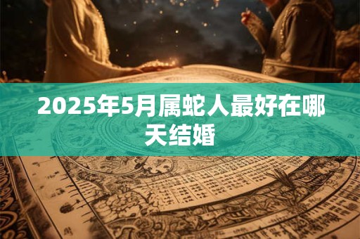 2025年5月属蛇人最好在哪天结婚 2025年5月属蛇人最好在哪天结婚