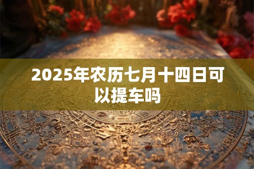 2025年农历七月十四日可以提车吗