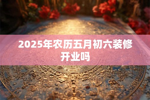 2025年农历五月初六装修开业吗