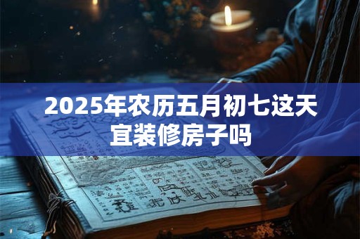 2025年农历五月初七这天宜装修房子吗