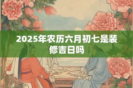 2025年农历六月初七是装修吉日吗