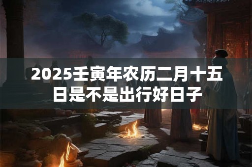 2025壬寅年农历二月十五日是不是出行好日子