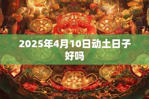 2025年4月10日动土日子好吗