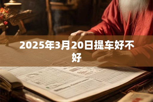 2025年3月20日提车好不好 2025年3月20日提车好不好