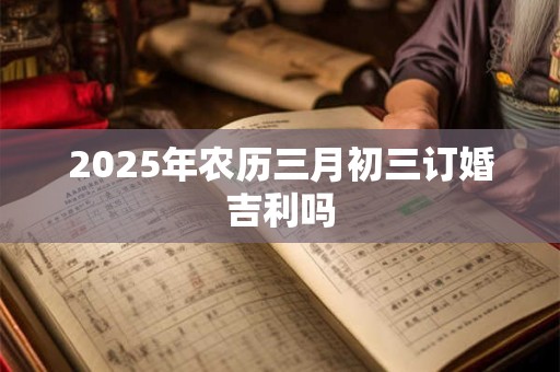 2025年农历三月初三订婚吉利吗
