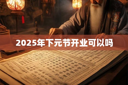 2025年下元节开业可以吗 2025年下元节开业可以吗
