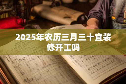 2025年农历三月三十宜装修开工吗