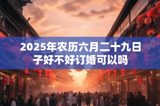 2025年农历六月二十九日子好不好订婚可以吗 2025年农历六月二十九日子好不好订婚可以吗