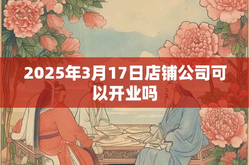 2026年3月17日店铺公司可以开业吗 2026年3月17日店铺公司可以开业吗