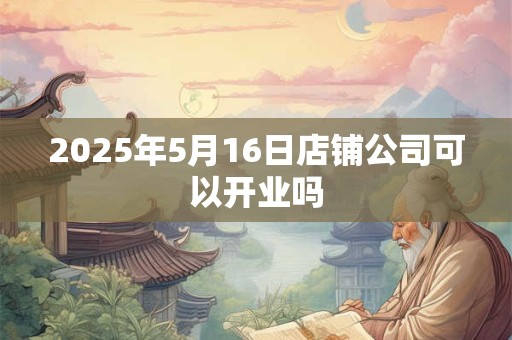 2025年5月16日店铺公司可以开业吗 2025年5月16日店铺公司可以开业吗