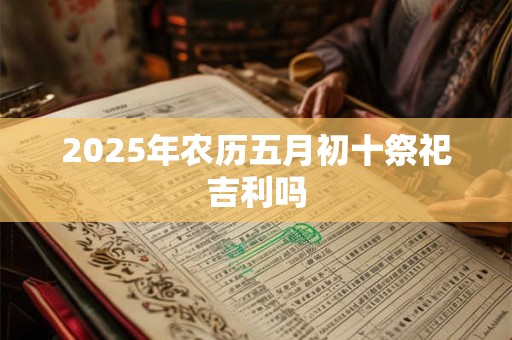 2025年农历五月初十祭祀吉利吗