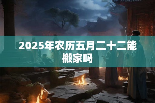 2025年农历五月二十二能搬家吗
