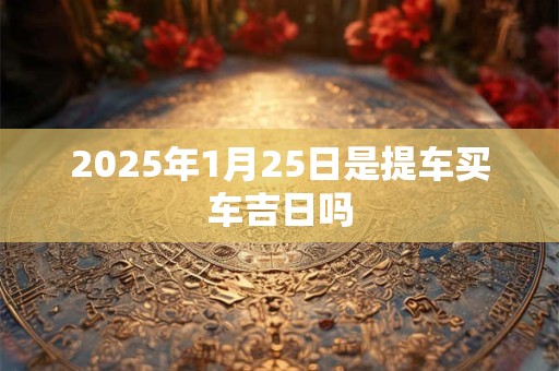 2025年1月25日是提车买车吉日吗