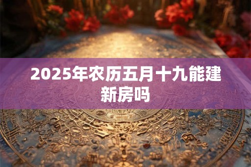 2025年农历五月十九能建新房吗