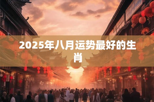 2025年八月运势最好的生肖