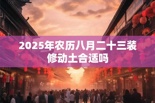 2025年农历八月二十三装修动土合适吗 2025年农历八月二十三装修动土合适吗