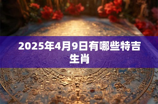 2025年4月9日有哪些特吉生肖 2025年4月9日有哪些特吉生肖