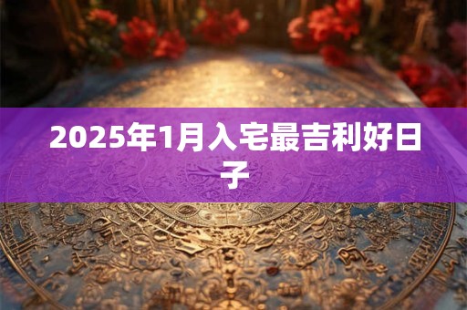 2025年1月入宅最吉利好日子 2025年1月入宅最吉利好日子