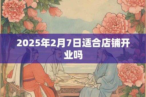 2025年2月7日适合店铺开业吗