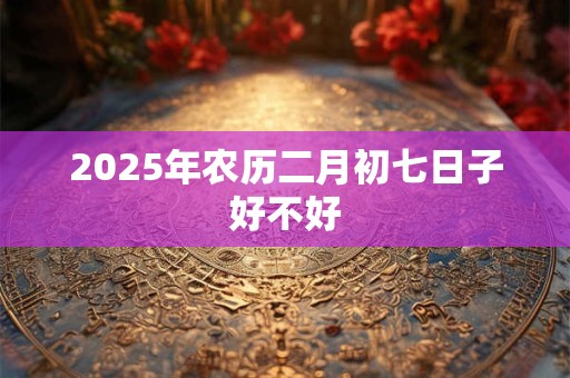 2025年农历二月初七日子好不好