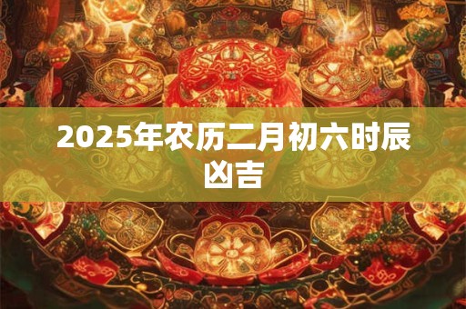 2025年农历二月初六时辰凶吉