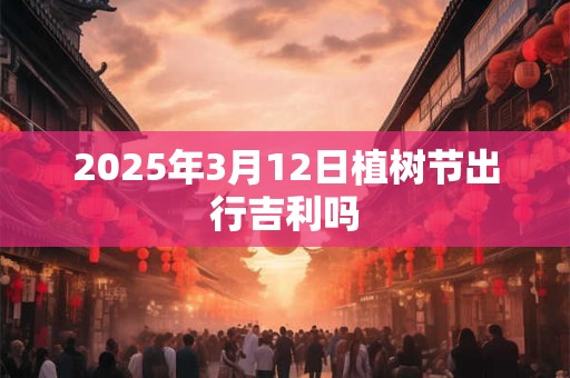 2025年3月12日植树节出行吉利吗