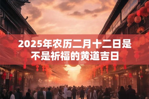 2025年农历二月十二日是不是祈福的黄道吉日