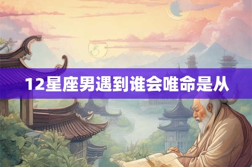 12星座男遇到谁会唯命是从 12星座男遇到谁会唯命是从
