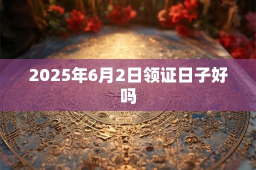 2025年6月2日领证日子好吗