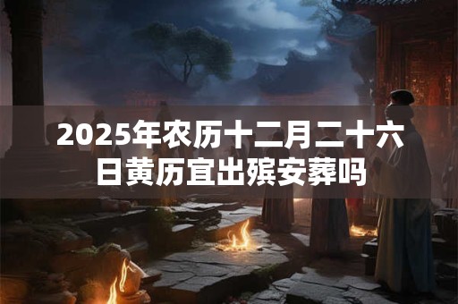 2025年农历十二月二十六日黄历宜出殡安葬吗