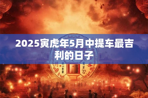 2025寅虎年5月中提车最吉利的日子