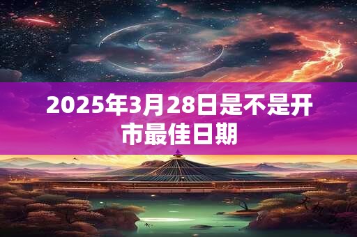 2025年3月28日是不是开市最佳日期