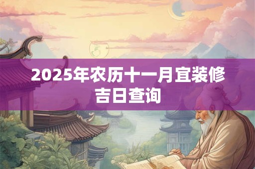 2025年农历十一月宜装修吉日查询 2025年农历十一月宜装修吉日查询